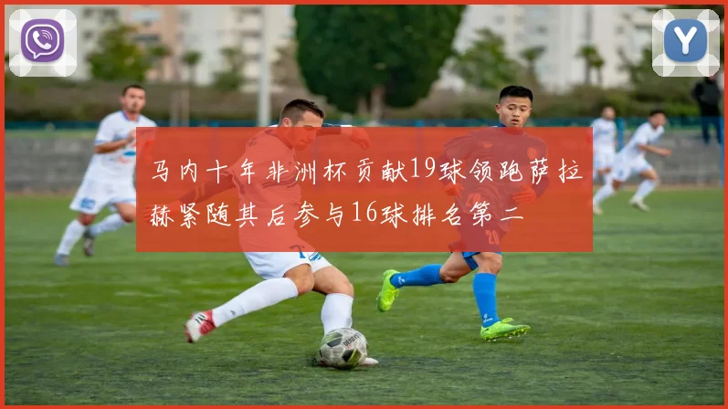 马内十年非洲杯贡献19球领跑萨拉赫紧随其后参与16球排名第二