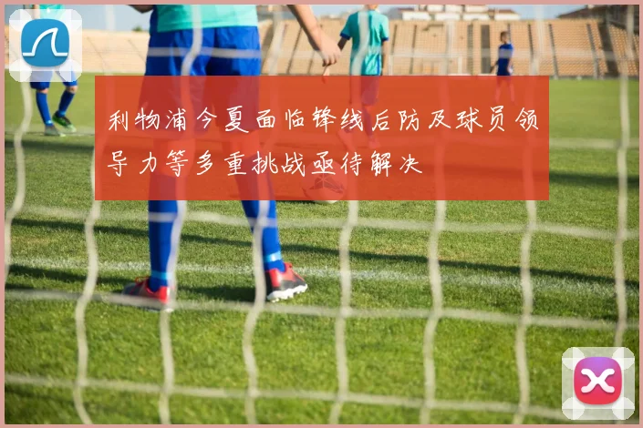 利物浦今夏面临锋线后防及球员领导力等多重挑战亟待解决