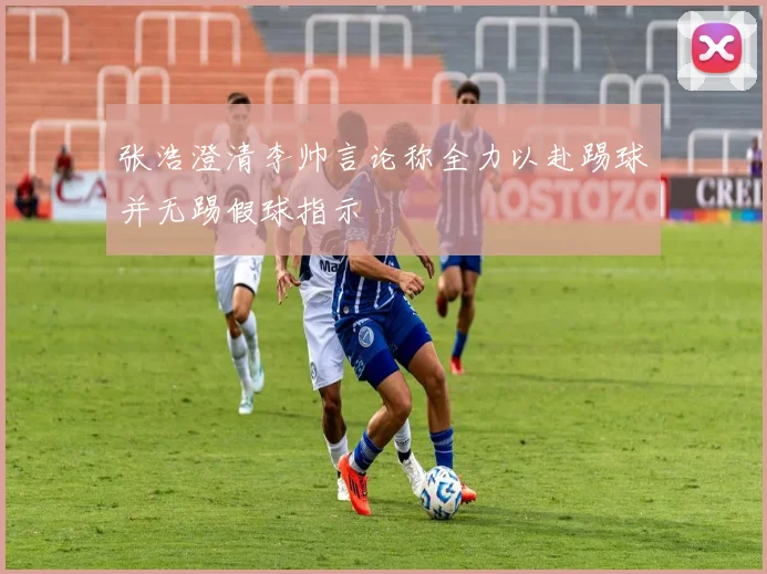 张浩澄清李帅言论称全力以赴踢球并无踢假球指示