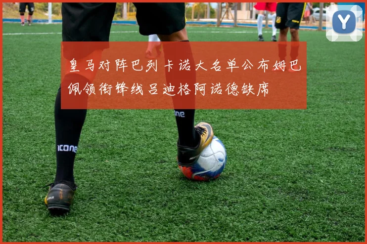 皇马对阵巴列卡诺大名单公布姆巴佩领衔锋线吕迪格阿诺德缺席