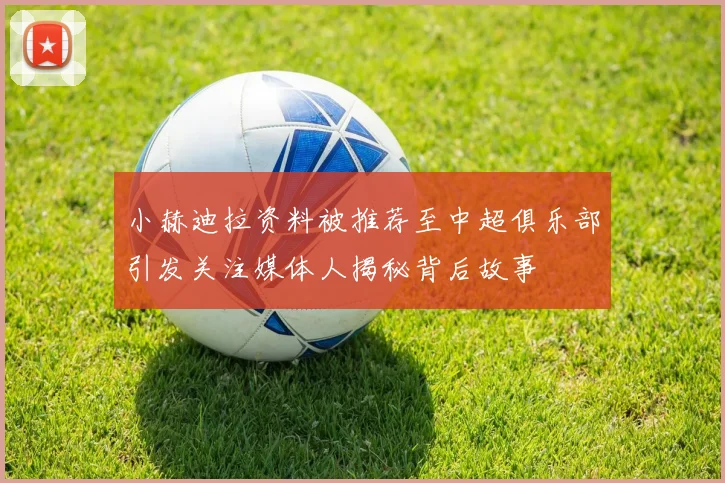 小赫迪拉资料被推荐至中超俱乐部引发关注媒体人揭秘背后故事