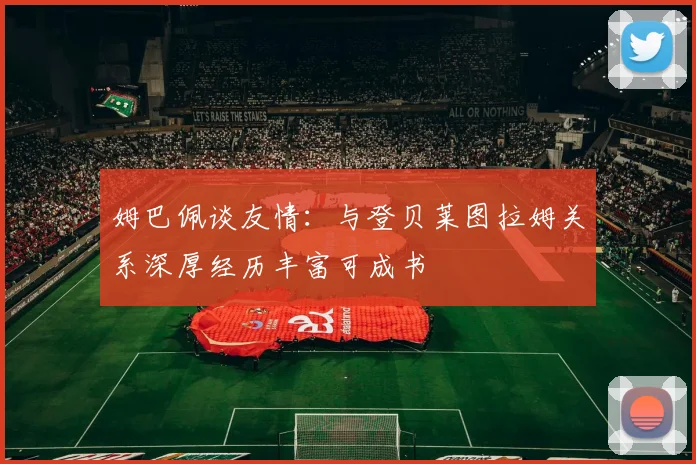 姆巴佩谈友情：与登贝莱图拉姆关系深厚经历丰富可成书