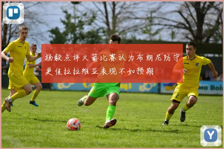 杨毅点评火箭比赛认为布朗尼防守更佳拉拉维亚表现不如预期