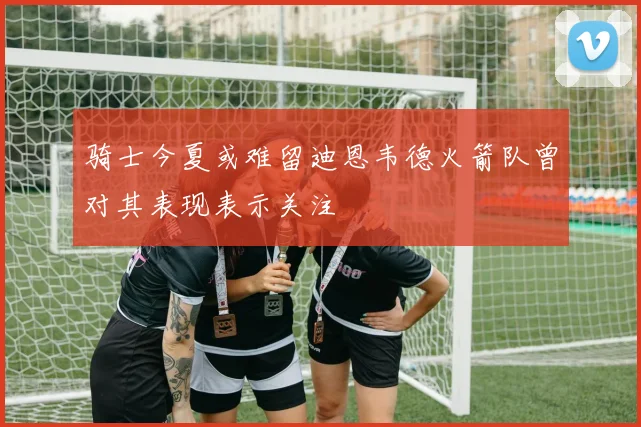 骑士今夏或难留迪恩韦德火箭队曾对其表现表示关注