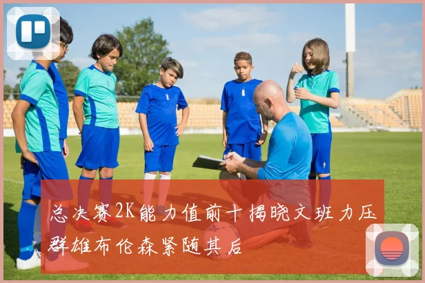 总决赛2K能力值前十揭晓文班力压群雄布伦森紧随其后