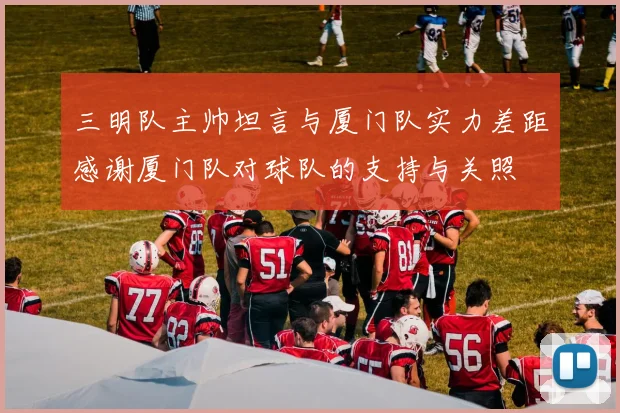 三明队主帅坦言与厦门队实力差距感谢厦门队对球队的支持与关照