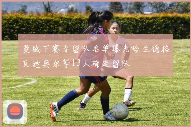 曼城下赛季留队名单曝光哈兰德格瓦迪奥尔等13人确定留队