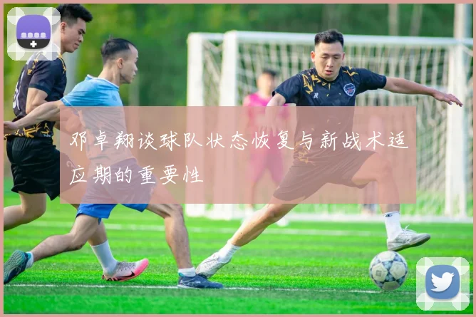 邓卓翔谈球队状态恢复与新战术适应期的重要性