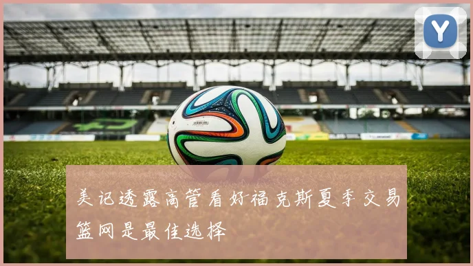 美记透露高管看好福克斯夏季交易篮网是最佳选择