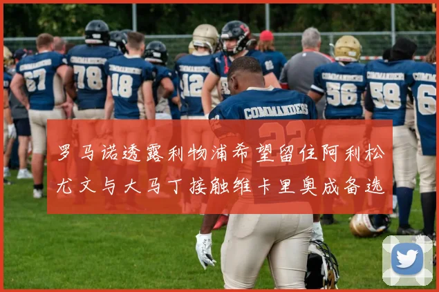 罗马诺透露利物浦希望留住阿利松尤文与大马丁接触维卡里奥成备选