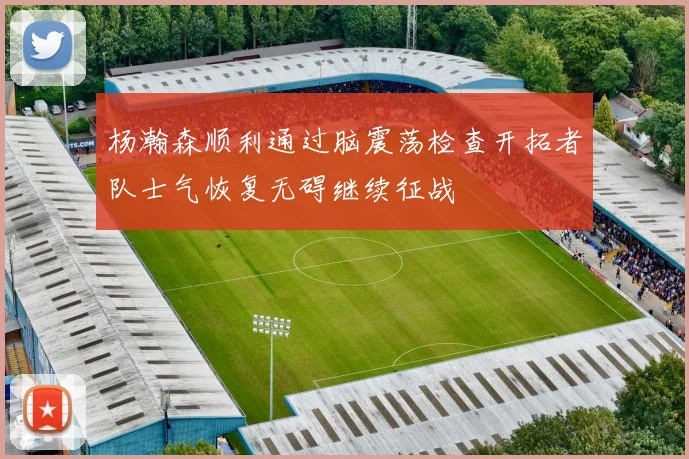 杨瀚森顺利通过脑震荡检查开拓者队士气恢复无碍继续征战