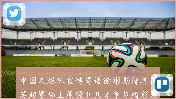 中国足球队官博寄语徐彬期待其在英超赛场上展现非凡才华与精彩表现