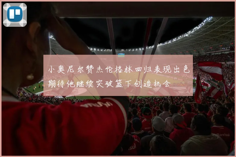 小奥尼尔赞杰伦格林回归表现出色期待他继续突破篮下创造机会