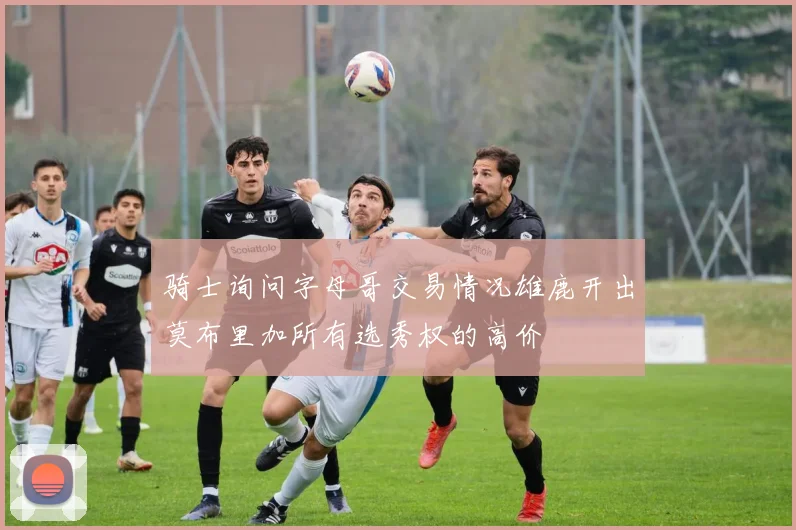 骑士询问字母哥交易情况雄鹿开出莫布里加所有选秀权的高价