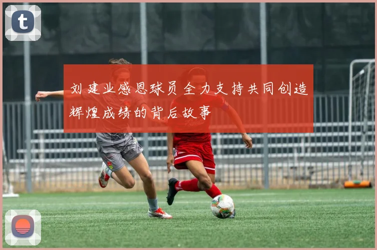 刘建业感恩球员全力支持共同创造辉煌成绩的背后故事